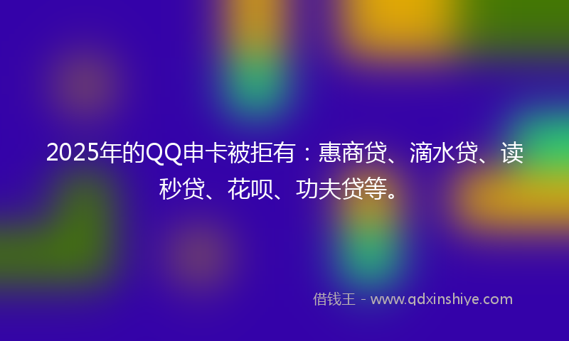 2025年的QQ申卡被拒有：惠商贷、滴水贷、读秒贷、花呗、功夫贷等。