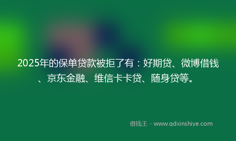 2025年的保单贷款被拒了有：好期贷、微博借钱、京东金融、维信卡卡贷、随身贷等。
