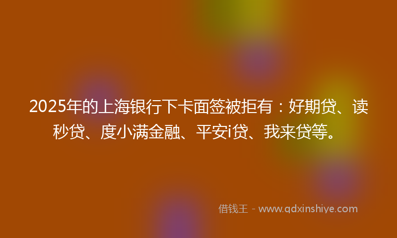 2025年的上海银行下卡面签被拒有：好期贷、读秒贷、度小满金融、平安i贷、我来贷等。