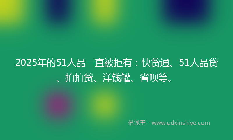 2025年的51人品一直被拒有：快贷通、51人品贷、拍拍贷、洋钱罐、省呗等。