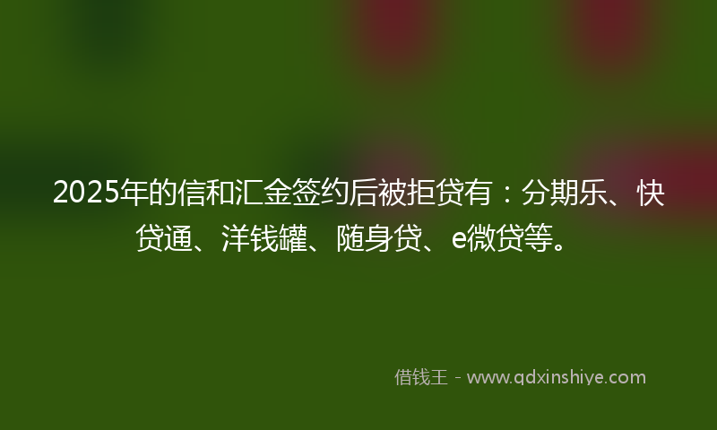 2025年的信和汇金签约后被拒贷有：分期乐、快贷通、洋钱罐、随身贷、e微贷等。