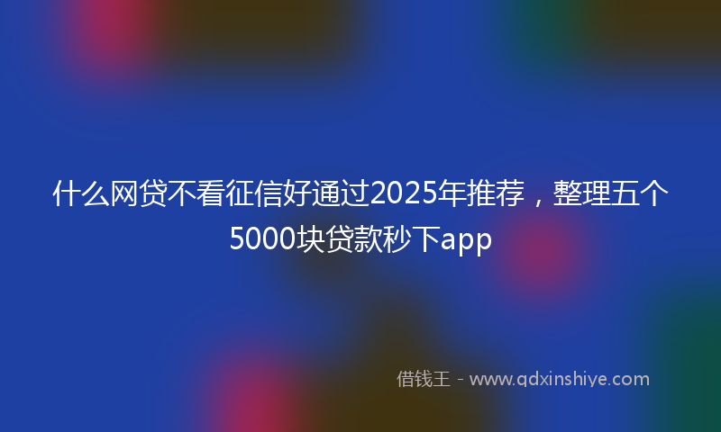 什么网贷不看征信好通过2025年推荐，整理五个5000块贷款秒下app