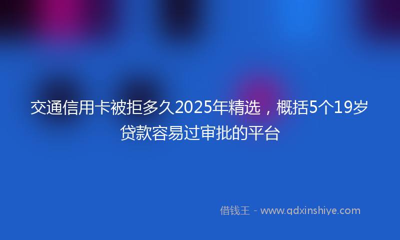 交通信用卡被拒多久2025年精选，概括5个19岁贷款容易过审批的平台