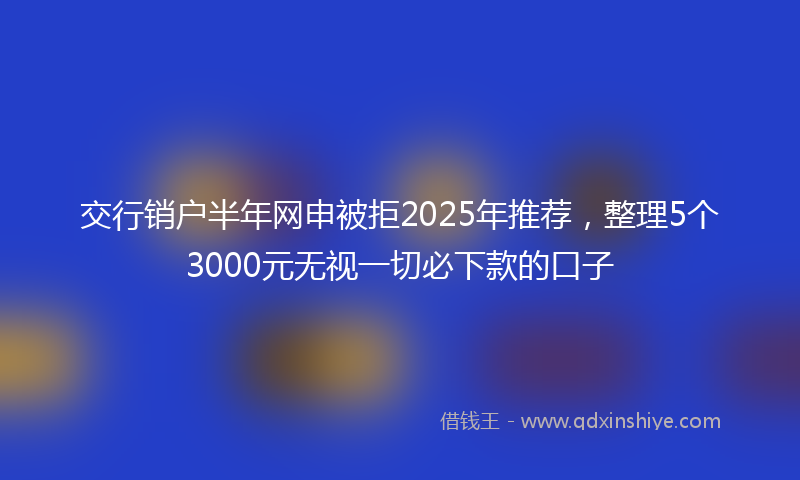 交行销户半年网申被拒2025年推荐，整理5个3000元无视一切必下款的口子