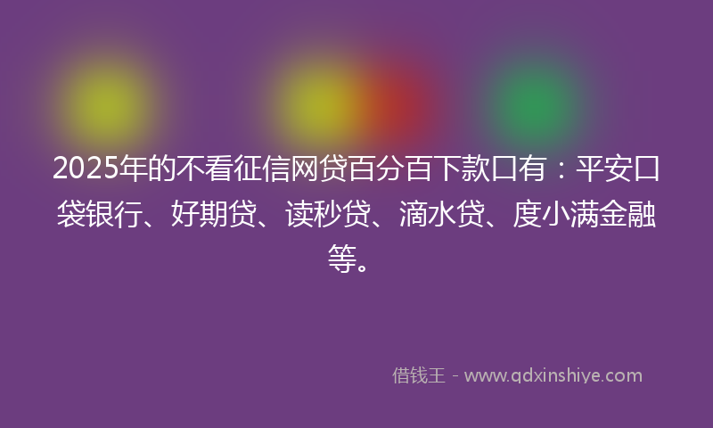 2025年的不看征信网贷百分百下款口有：平安口袋银行、好期贷、读秒贷、滴水贷、度小满金融等。