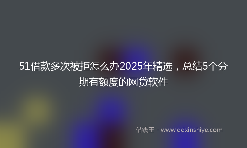 51借款多次被拒怎么办2025年精选，总结5个分期有额度的网贷软件