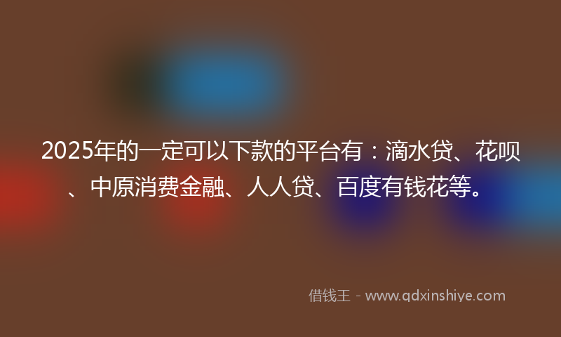 2025年的一定可以下款的平台有：滴水贷、花呗、中原消费金融、人人贷、百度有钱花等。