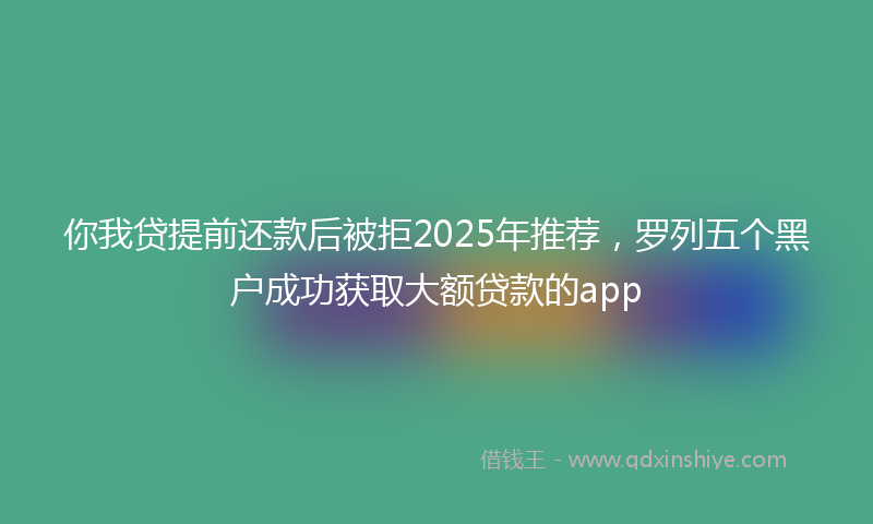 你我贷提前还款后被拒2025年推荐，罗列五个黑户成功获取大额贷款的app