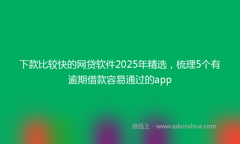 下款比较快的网贷软件2025年精选，梳理5个有逾期借款容易通过的app