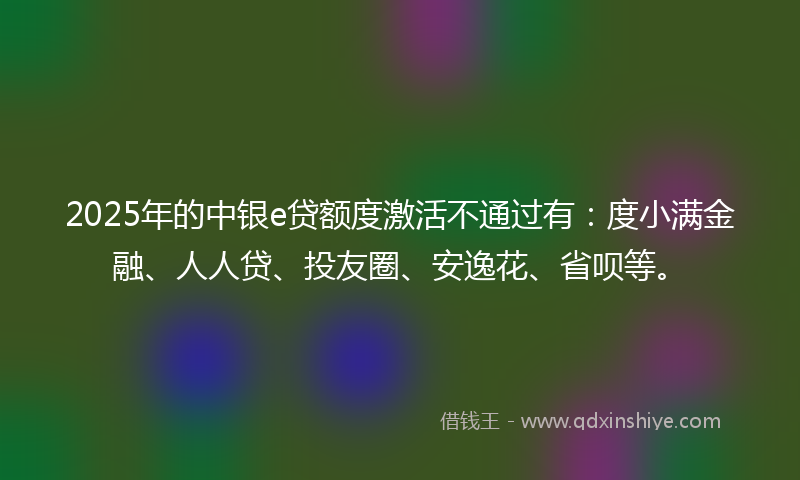 2025年的中银e贷额度激活不通过有：度小满金融、人人贷、投友圈、安逸花、省呗等。