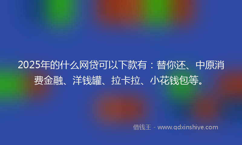 2025年的什么网贷可以下款有：替你还、中原消费金融、洋钱罐、拉卡拉、小花钱包等。