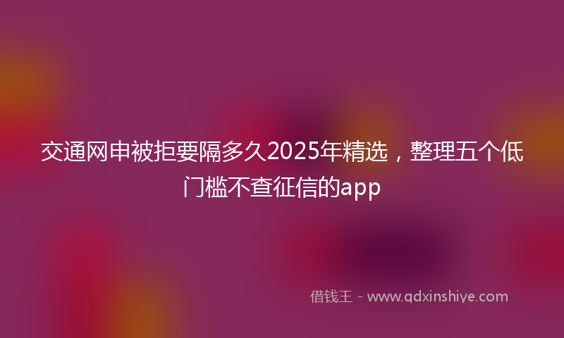 交通网申被拒要隔多久2025年精选，整理五个低门槛不查征信的app
