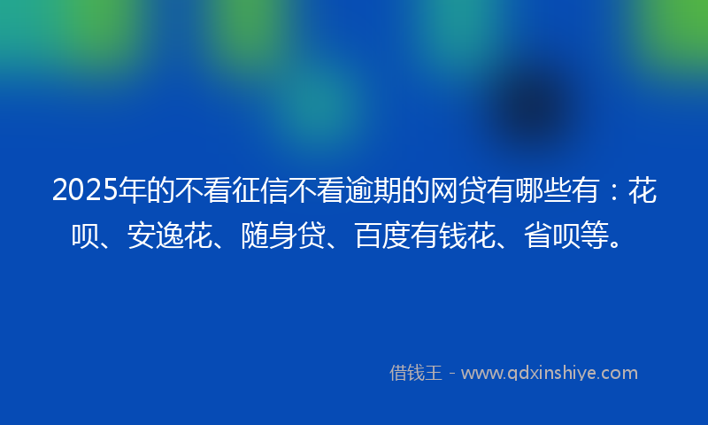 2025年的不看征信不看逾期的网贷有哪些有：花呗、安逸花、随身贷、百度有钱花、省呗等。