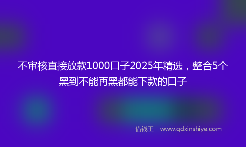 不审核直接放款1000口子2025年精选，整合5个黑到不能再黑都能下款的口子
