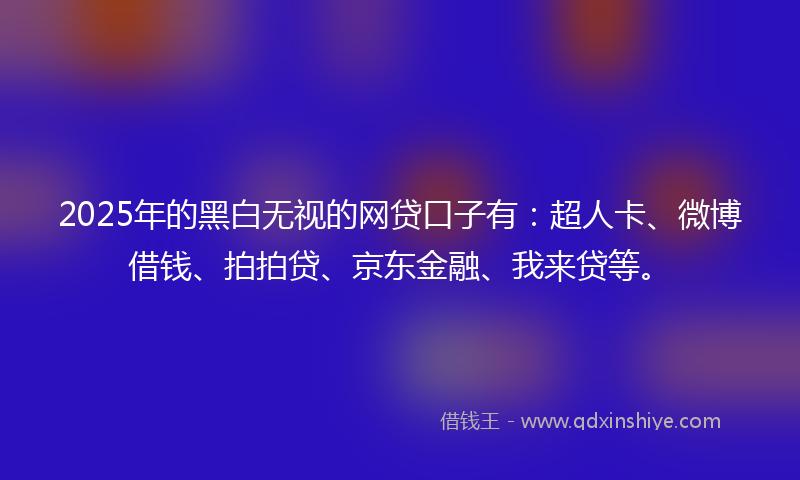2025年的黑白无视的网贷口子有：超人卡、微博借钱、拍拍贷、京东金融、我来贷等。