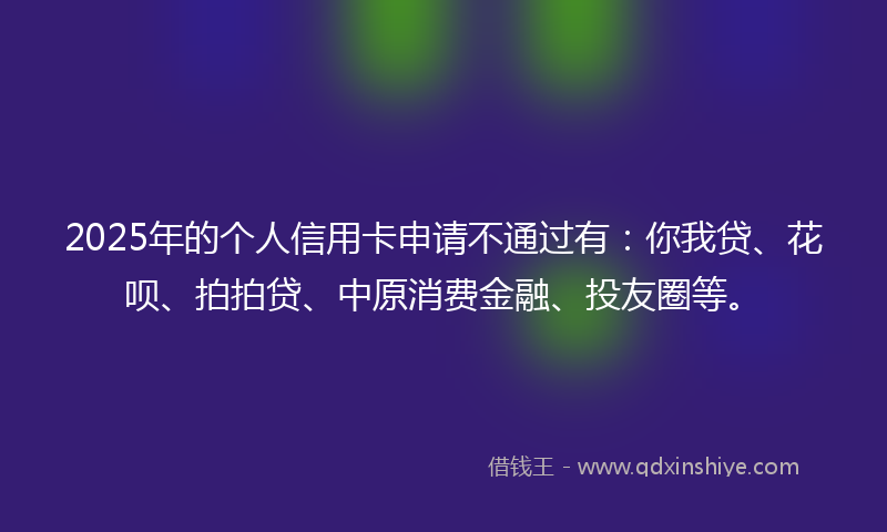 2025年的个人信用卡申请不通过有：你我贷、花呗、拍拍贷、中原消费金融、投友圈等。