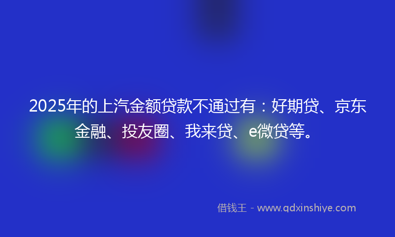 2025年的上汽金额贷款不通过有：好期贷、京东金融、投友圈、我来贷、e微贷等。