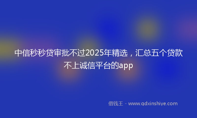 中信秒秒贷审批不过2025年精选，汇总五个贷款不上诚信平台的app