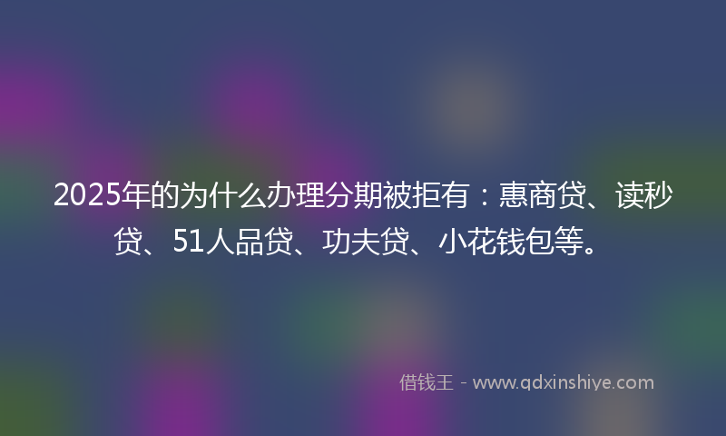 2025年的为什么办理分期被拒有：惠商贷、读秒贷、51人品贷、功夫贷、小花钱包等。