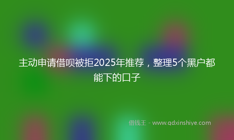 主动申请借呗被拒2025年推荐，整理5个黑户都能下的口子