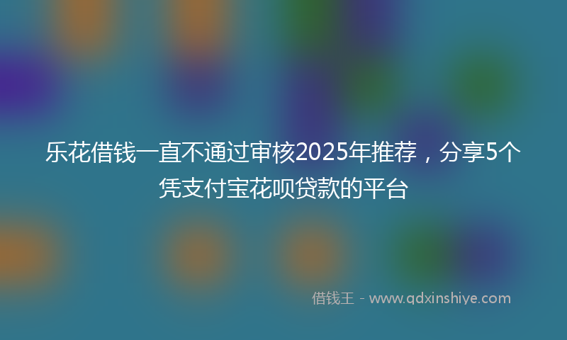 乐花借钱一直不通过审核2025年推荐，分享5个凭支付宝花呗贷款的平台