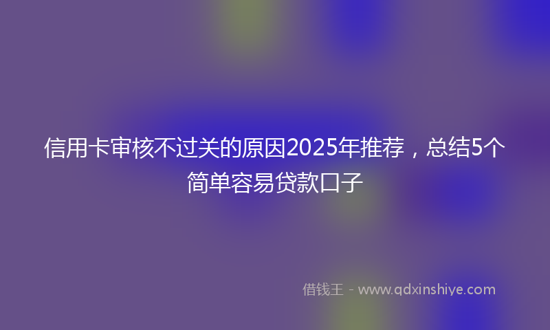 信用卡审核不过关的原因2025年推荐,总结5个简单容易贷款口子