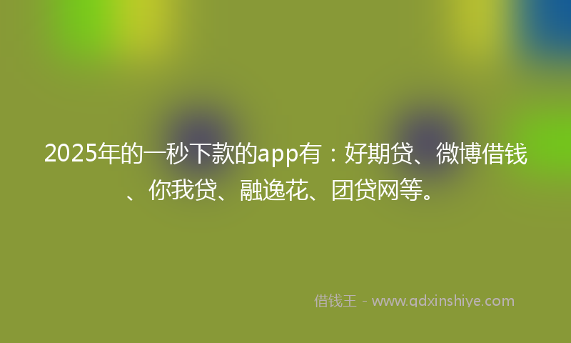 2025年的一秒下款的app有：好期贷、微博借钱、你我贷、融逸花、团贷网等。