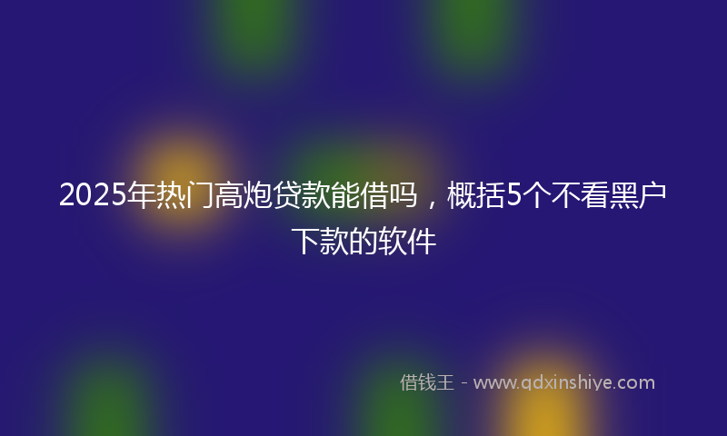 2025年热门高炮贷款能借吗，概括5个不看黑户下款的软件