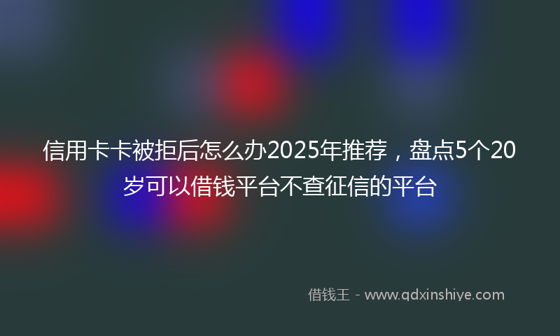 信用卡卡被拒后怎么办2025年推荐，盘点5个20岁可以借钱平台不查征信的平台
