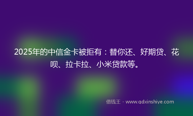 2025年的中信金卡被拒有：替你还、好期贷、花呗、拉卡拉、小米贷款等。