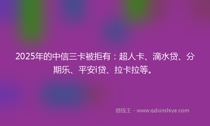 2025年的中信三卡被拒有：超人卡、滴水贷、分期乐、平安i贷、拉卡拉等。