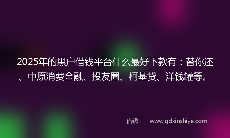 2025年的黑户借钱平台什么最好下款有：替你还、中原消费金融、投友圈、柯基贷、洋钱罐等。