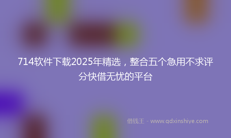 714软件下载2025年精选，整合五个急用不求评分快借无忧的平台