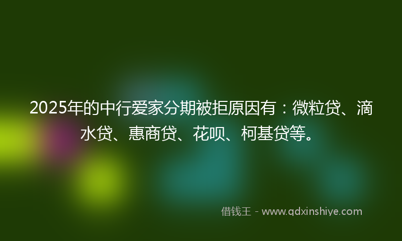 2025年的中行爱家分期被拒原因有：微粒贷、滴水贷、惠商贷、花呗、柯基贷等。