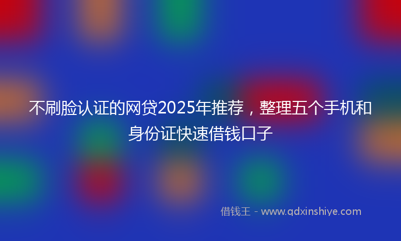 不刷脸认证的网贷2025年推荐，整理五个手机和身份证快速借钱口子
