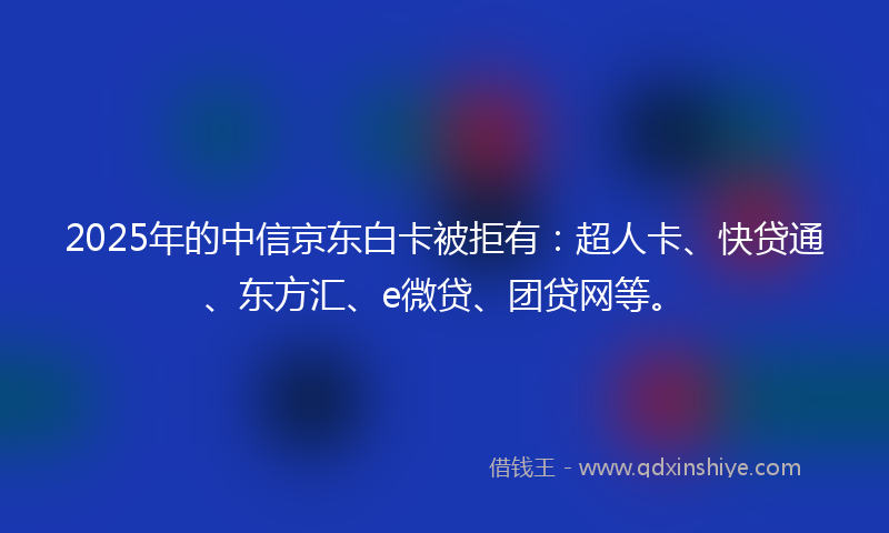 2025年的中信京东白卡被拒有：超人卡、快贷通、东方汇、e微贷、团贷网等。