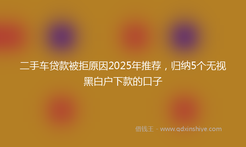 二手车贷款被拒原因2025年推荐，归纳5个无视黑白户下款的口子