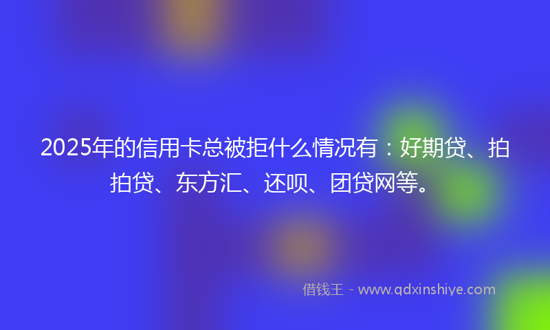 2025年的信用卡总被拒什么情况有：好期贷、拍拍贷、东方汇、还呗、团贷网等。