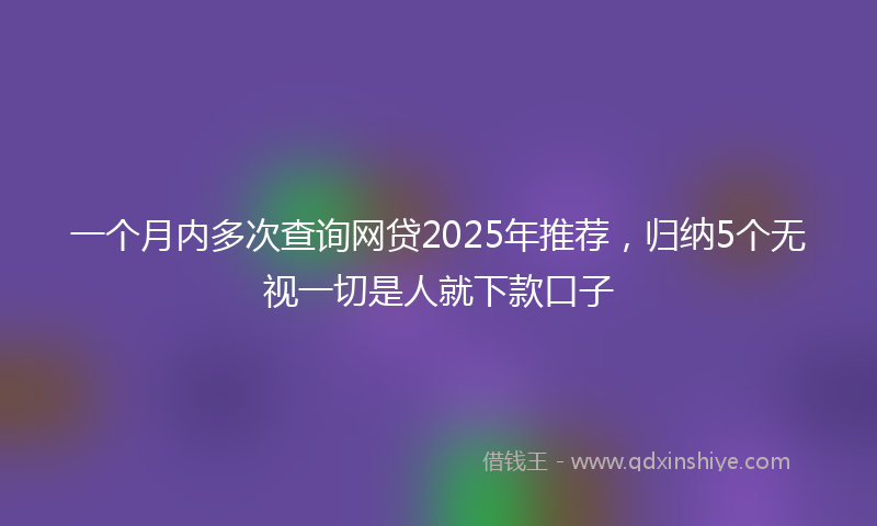 一个月内多次查询网贷2025年推荐，归纳5个无视一切是人就下款口子