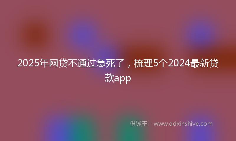 2025年网贷不通过急死了，梳理5个2024最新贷款app