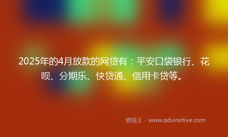 2025年的4月放款的网贷有：平安口袋银行、花呗、分期乐、快贷通、信用卡贷等。