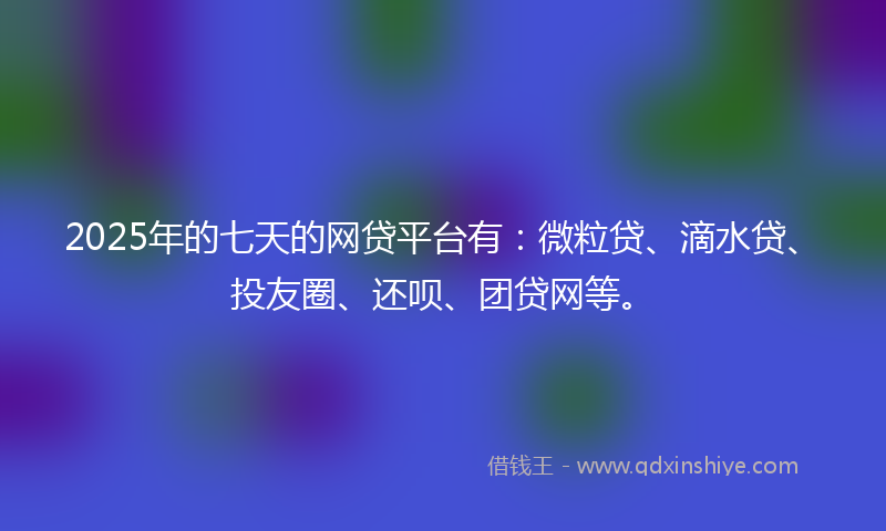 2025年的七天的网贷平台有：微粒贷、滴水贷、投友圈、还呗、团贷网等。
