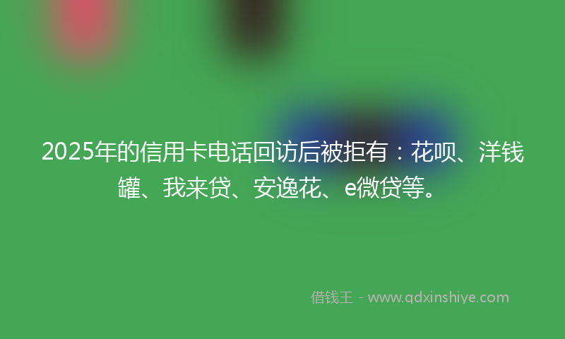2025年的信用卡电话回访后被拒有：花呗、洋钱罐、我来贷、安逸花、e微贷等。
