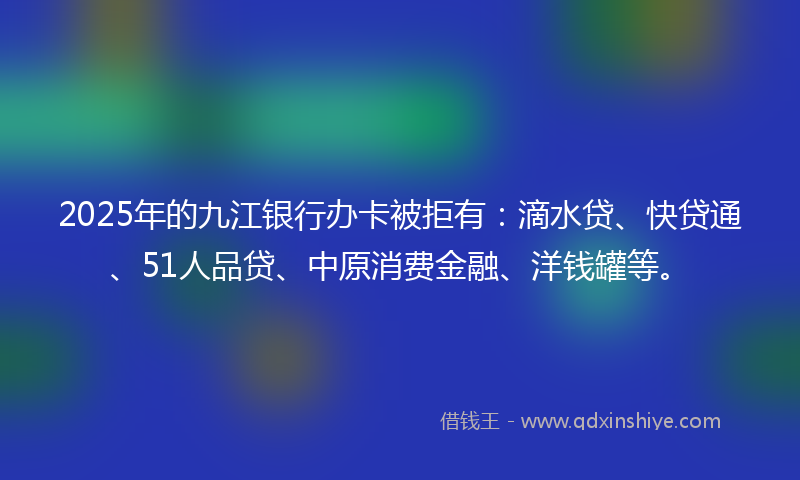 2025年的九江银行办卡被拒有：滴水贷、快贷通、51人品贷、中原消费金融、洋钱罐等。