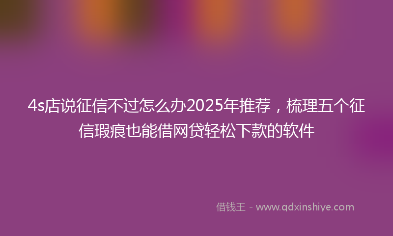 4s店说征信不过怎么办2025年推荐，梳理五个征信瑕疵也能借网贷轻松下款的软件
