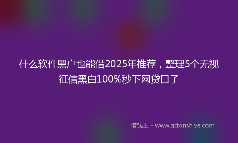 什么软件黑户也能借2025年推荐，整理5个无视征信黑白100%秒下网贷口子