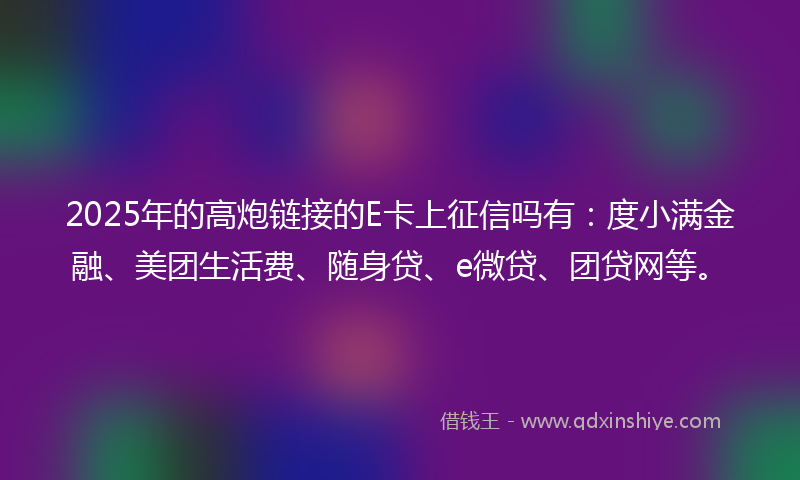 2025年的高炮链接的E卡上征信吗有：度小满金融、美团生活费、随身贷、e微贷、团贷网等。