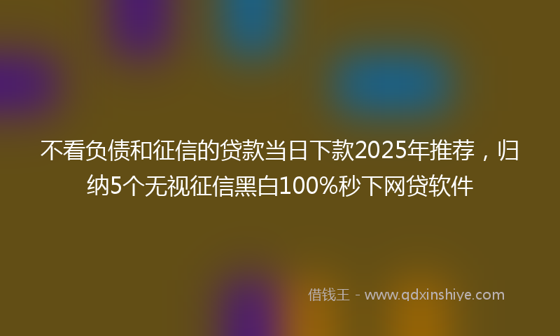 不看负债和征信的贷款当日下款2025年推荐，归纳5个无视征信黑白100%秒下网贷软件