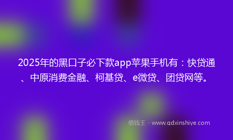 2025年的黑口子必下款app苹果手机有：快贷通、中原消费金融、柯基贷、e微贷、团贷网等。