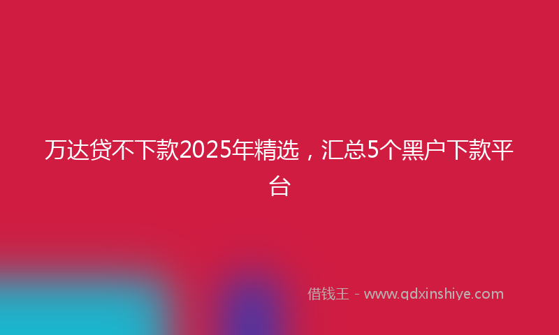 万达贷不下款2025年精选，汇总5个黑户下款平台